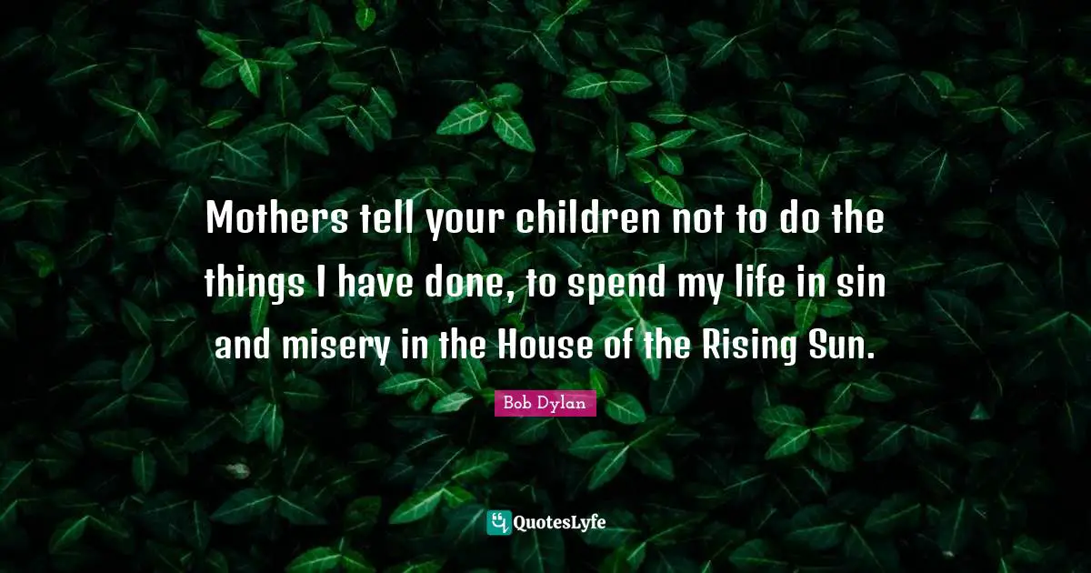 Mothers tell your children not to do the things I have done, to spend my life in sin and misery in the House of the Rising Sun.