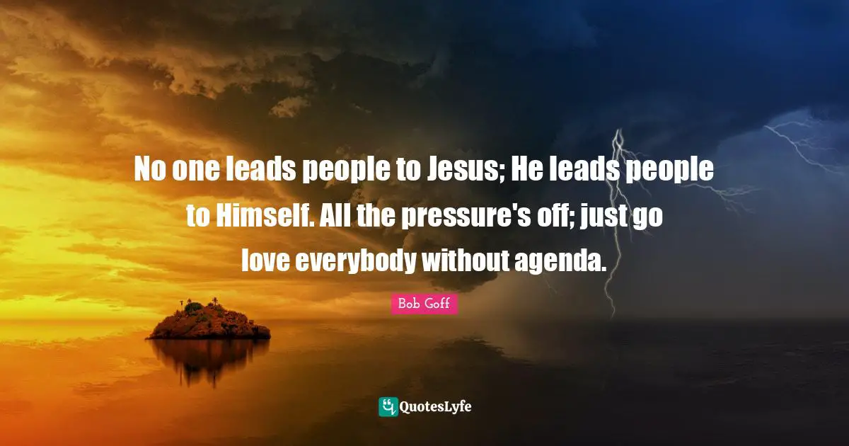 Pressure Quotes: "No one leads people to Jesus; He leads people to Himself. All the pressure's off; just go love everybody without agenda."