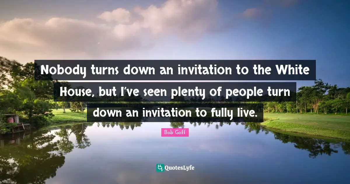 Nobody turns down an invitation to the White House, but I’ve seen plenty of people turn down an invitation to fully live.