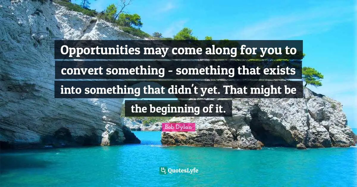 Opportunities may come along for you to convert something - something that exists into something that didn't yet. That might be the beginning of it.