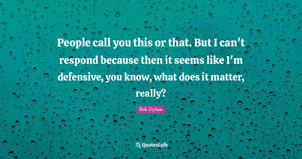 People call you this or that. But I can't respond because then it seems like I'm defensive, you know, what does it matter, really?