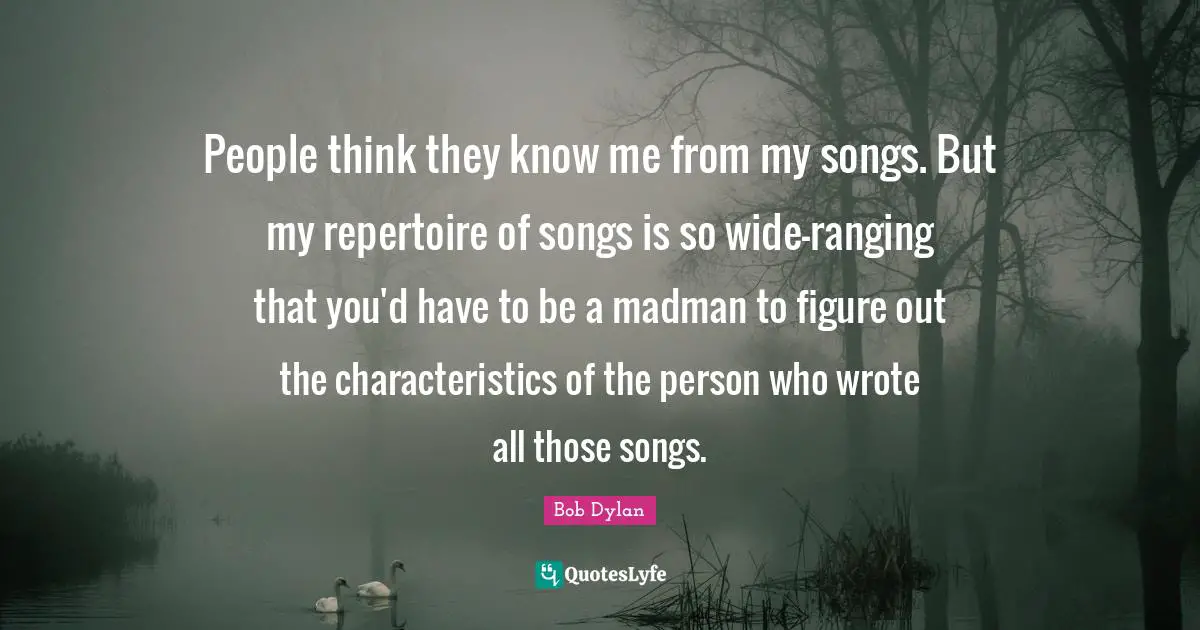 People think they know me from my songs. But my repertoire of songs is so wide-ranging that you'd have to be a madman to figure out the characteristics of the person who wrote all those songs.