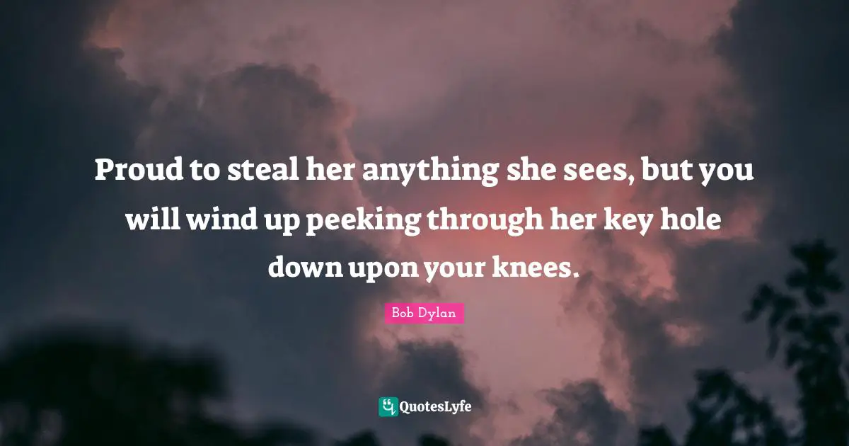 Proud to steal her anything she sees, but you will wind up peeking through her key hole down upon your knees.