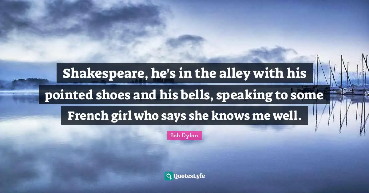 Shakespeare, he's in the alley with his pointed shoes and his bells, speaking to some French girl who says she knows me well.