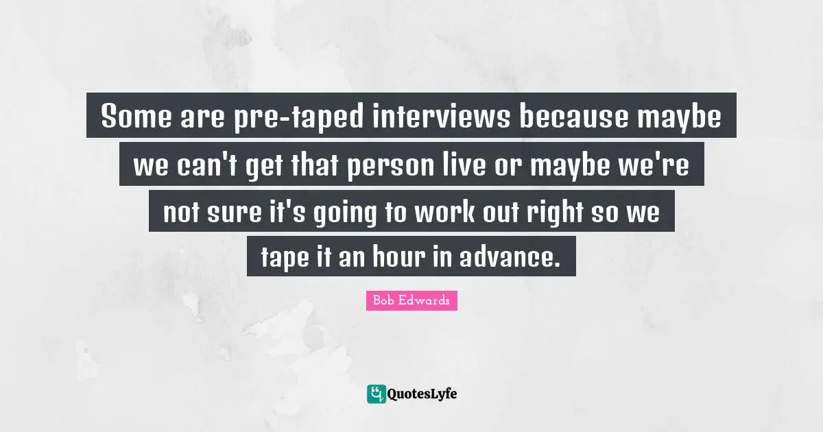 Some are pre-taped interviews because maybe we can't get that person live or maybe we're not sure it's going to work out right so we tape it an hour in advance.
