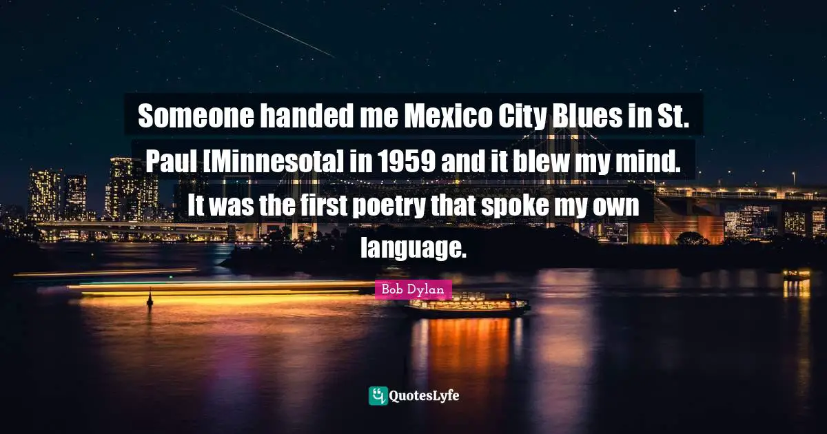 Someone handed me Mexico City Blues in St. Paul [Minnesota] in 1959 and it blew my mind. It was the first poetry that spoke my own language.