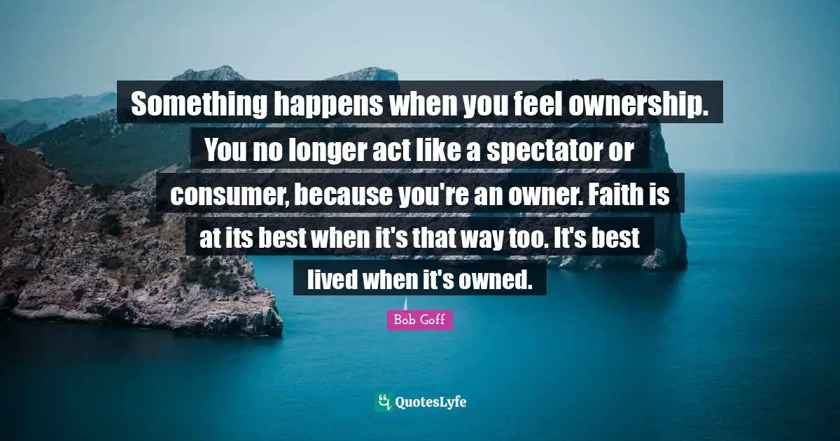 Bob Goff Quotes: "Something happens when you feel ownership. You no longer act like a spectator or consumer, because you're an owner. Faith is at its best when it's that way too. It's best lived when it's owned."