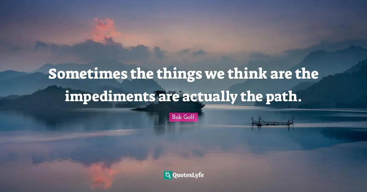 Sometimes the things we think are the impediments are actually the path.