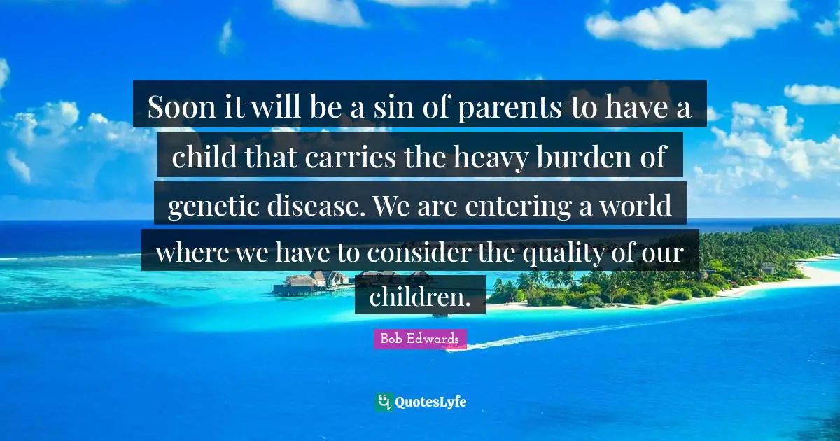 Soon it will be a sin of parents to have a child that carries the heavy burden of genetic disease. We are entering a world where we have to consider the quality of our children.