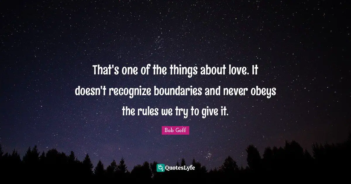 That's one of the things about love. It doesn't recognize boundaries and never obeys the rules we try to give it.