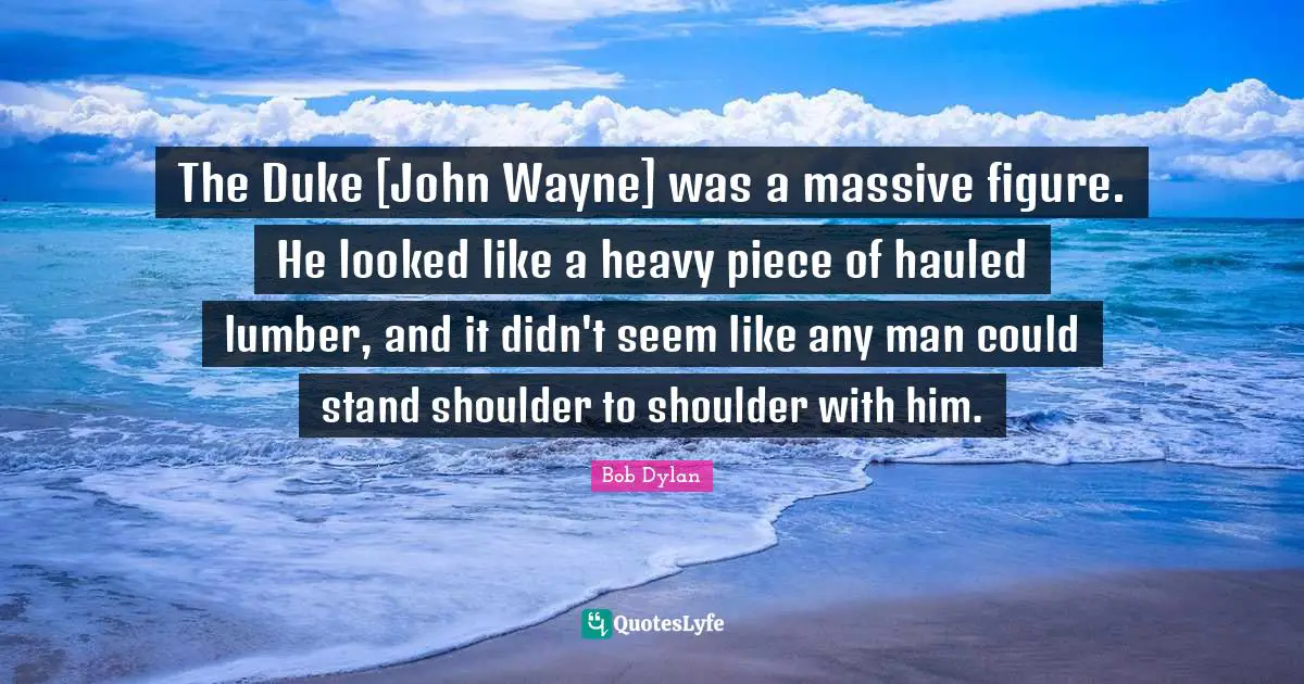 The Duke [John Wayne] was a massive figure. He looked like a heavy piece of hauled lumber, and it didn't seem like any man could stand shoulder to shoulder with him.