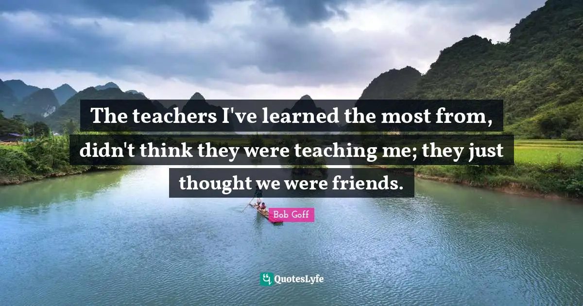 Bob Goff Quotes: "The teachers I've learned the most from, didn't think they were teaching me; they just thought we were friends."