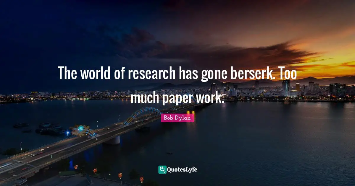 The world of research has gone berserk. Too much paper work.