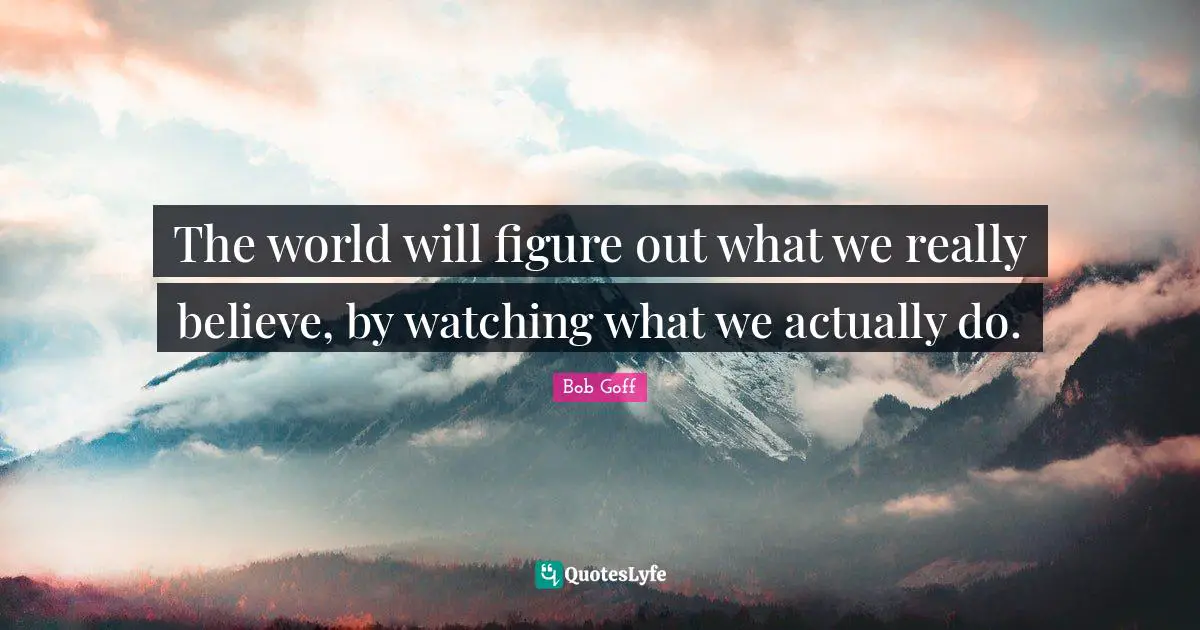 The world will figure out what we really believe, by watching what we actually do.