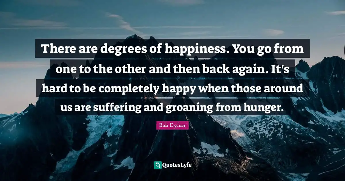 There are degrees of happiness. You go from one to the other and then back again. It's hard to be completely happy when those around us are suffering and groaning from hunger.