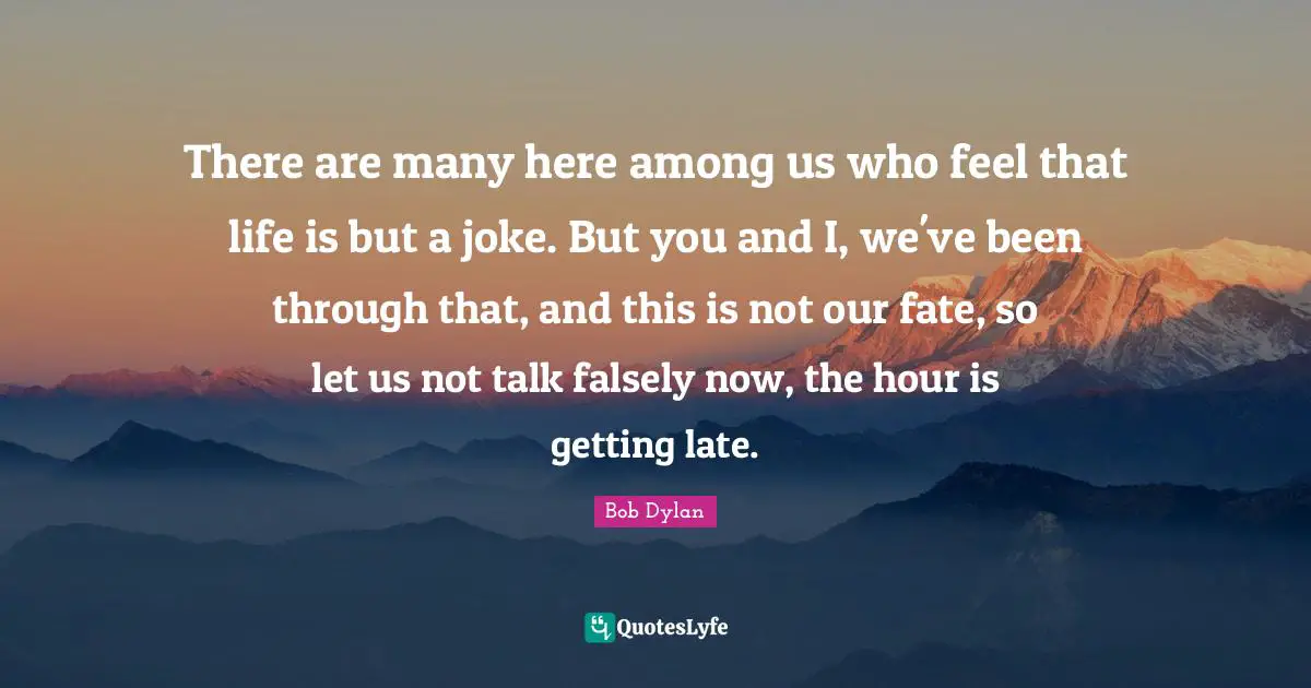 There are many here among us who feel that life is but a joke. But you and I, we've been through that, and this is not our fate, so let us not talk falsely now, the hour is getting late.