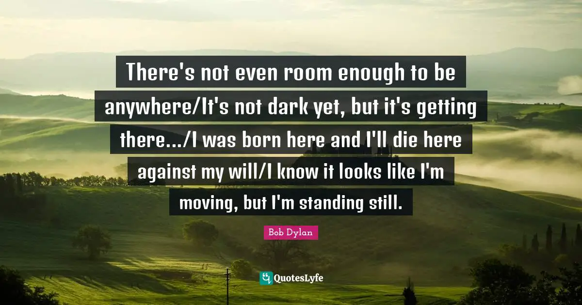 There's not even room enough to be anywhere/It's not dark yet, but it's getting there.../I was born here and I'll die here against my will/I know it looks like I'm moving, but I'm standing still.