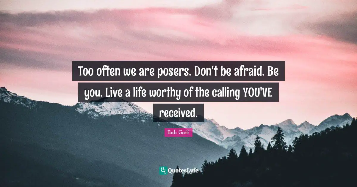Bob Goff Quotes: "Too often we are posers. Don't be afraid. Be you. Live a life worthy of the calling YOU'VE received."
