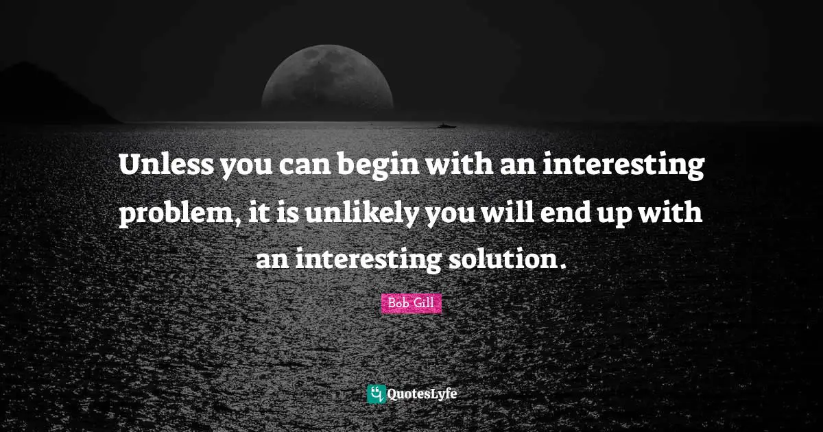 Unless you can begin with an interesting problem, it is unlikely you will end up with an interesting solution.