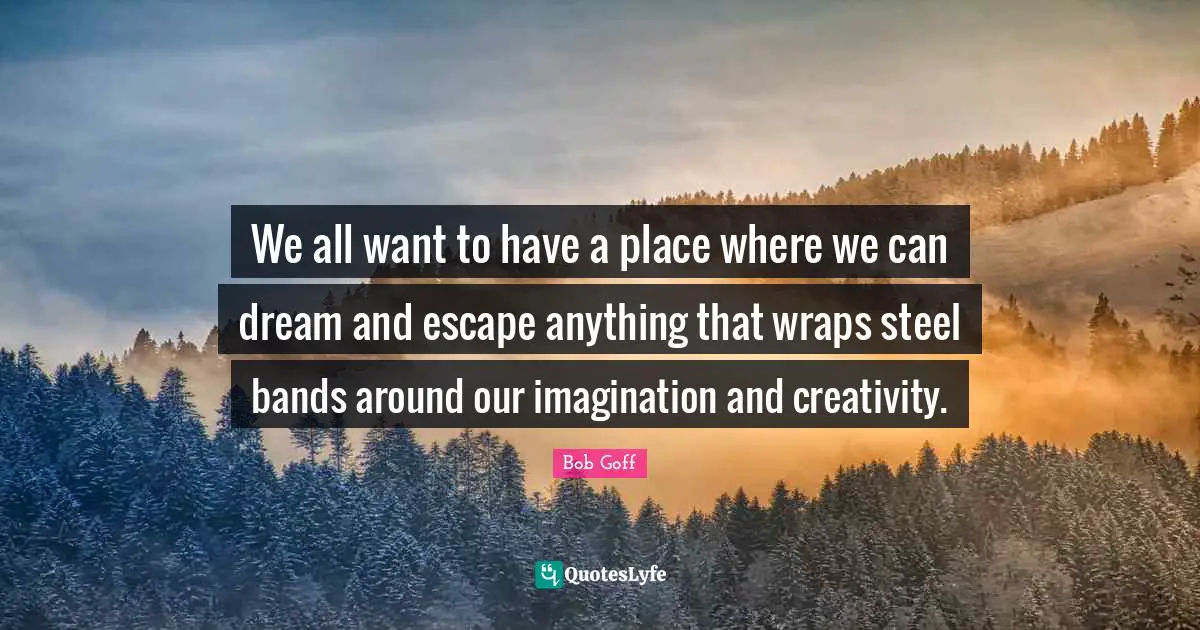 We all want to have a place where we can dream and escape anything that wraps steel bands around our imagination and creativity.