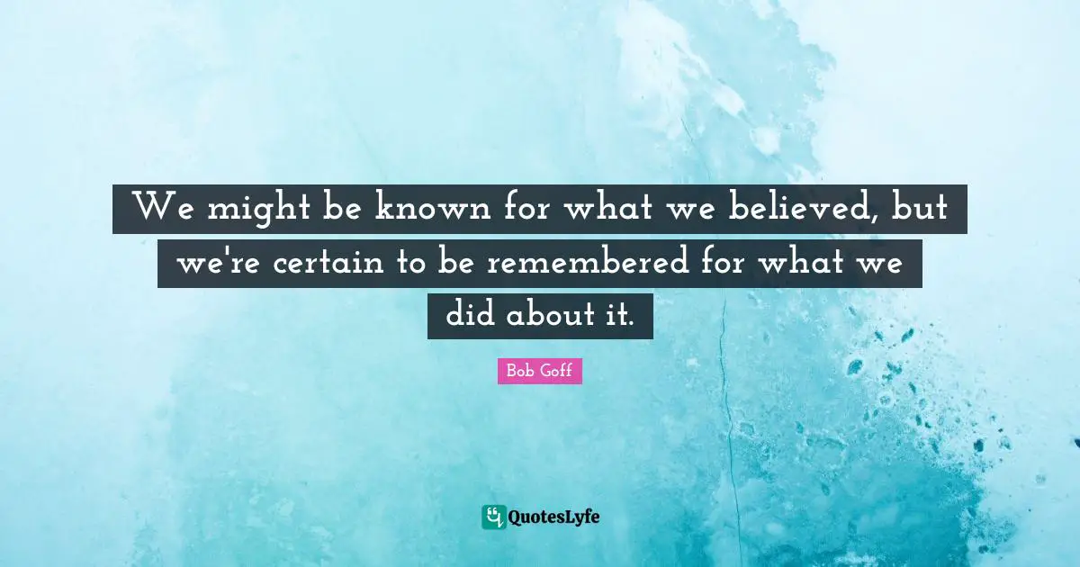 We might be known for what we believed, but we're certain to be remembered for what we did about it.