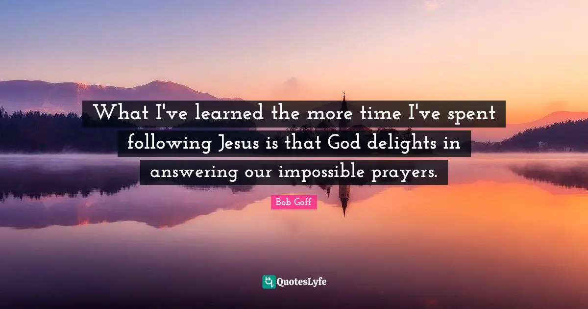 Bob Goff Quotes: "What I've learned the more time I've spent following Jesus is that God delights in answering our impossible prayers."
