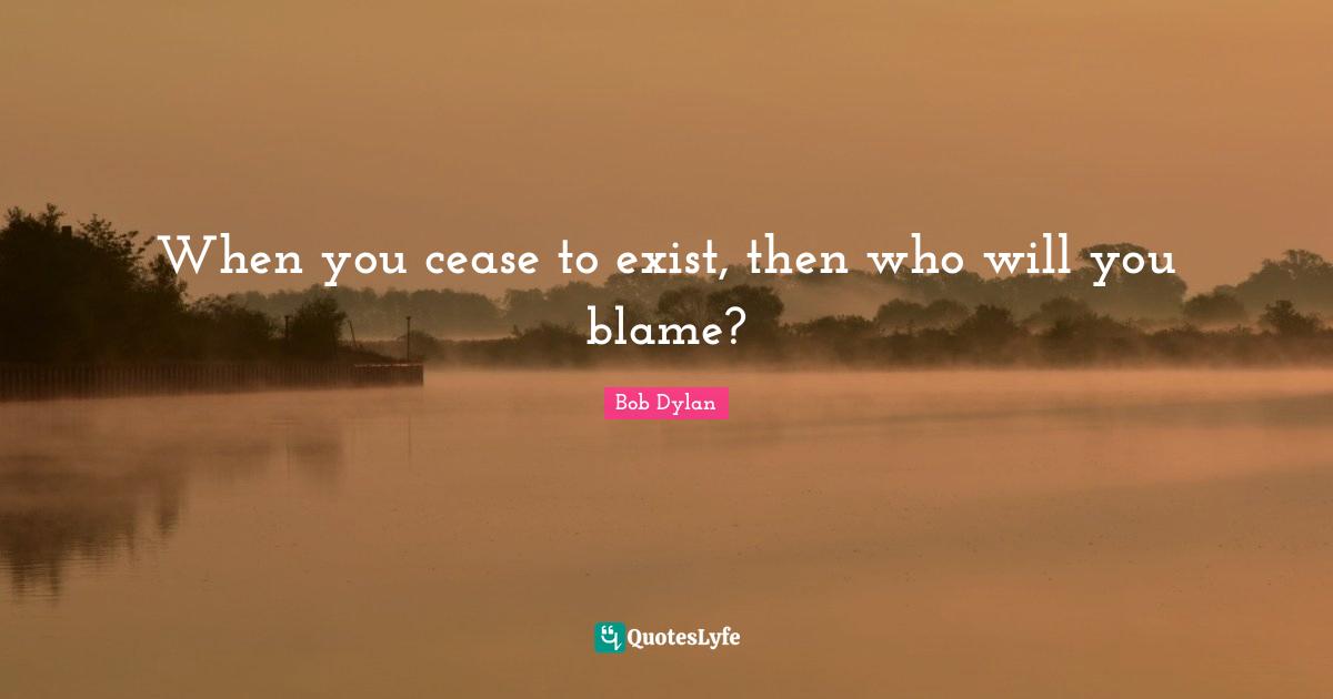 When you cease to exist, then who will you blame?