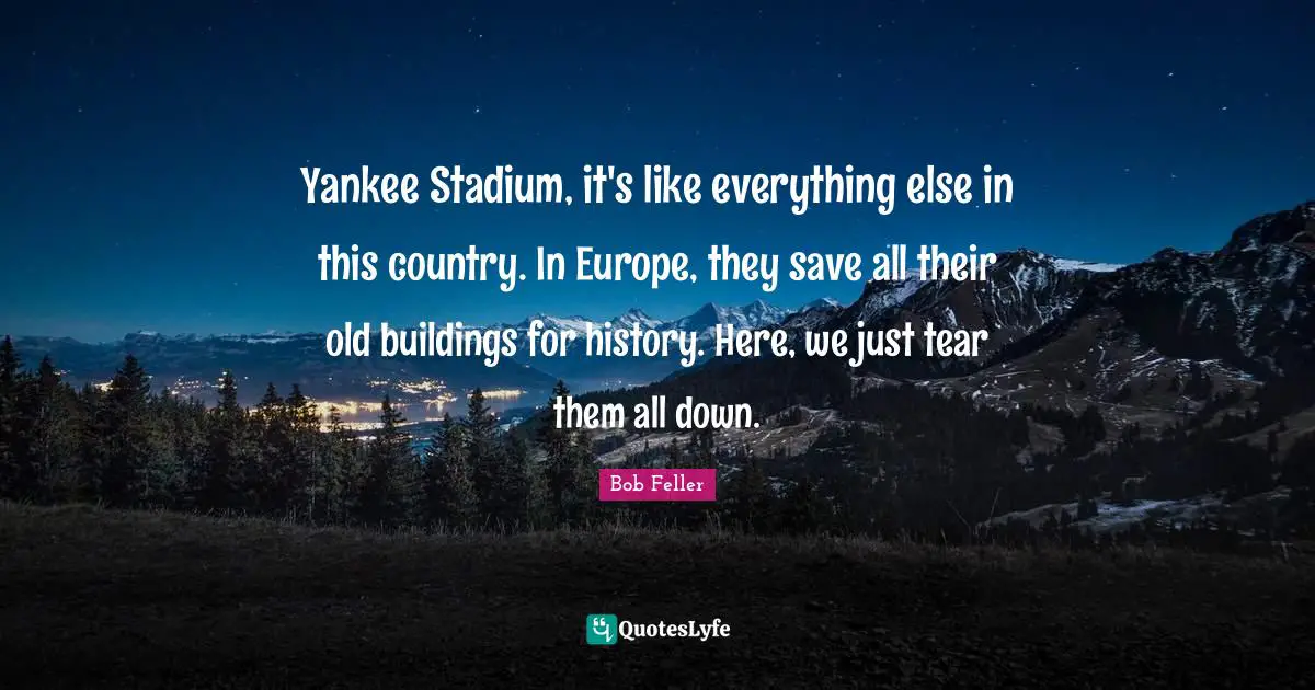 Yankee Stadium, it's like everything else in this country. In Europe, they save all their old buildings for history. Here, we just tear them all down.