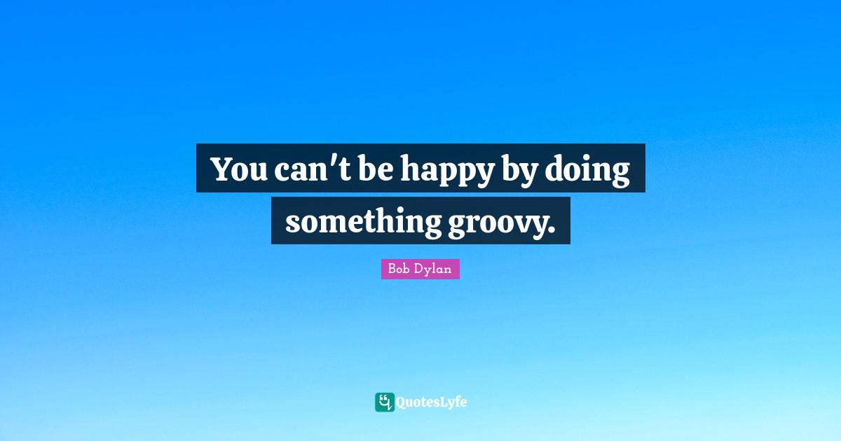 Groovy Quotes: "You can't be happy by doing something groovy."