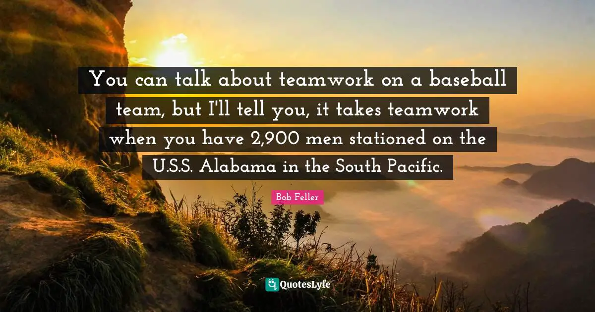 You can talk about teamwork on a baseball team, but I'll tell you, it takes teamwork when you have 2,900 men stationed on the U.S.S. Alabama in the South Pacific.