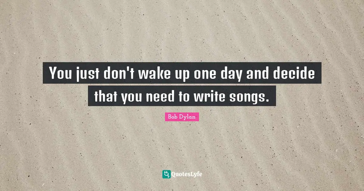 You just don't wake up one day and decide that you need to write songs.