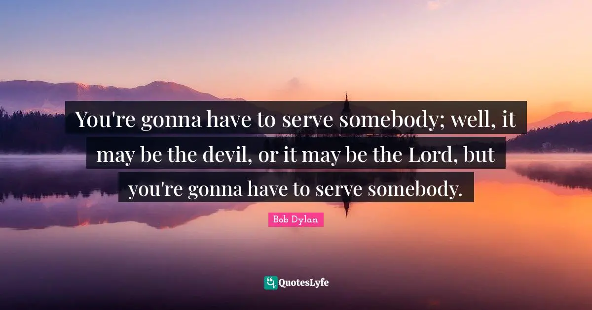 You're gonna have to serve somebody; well, it may be the devil, or it may be the Lord, but you're gonna have to serve somebody.