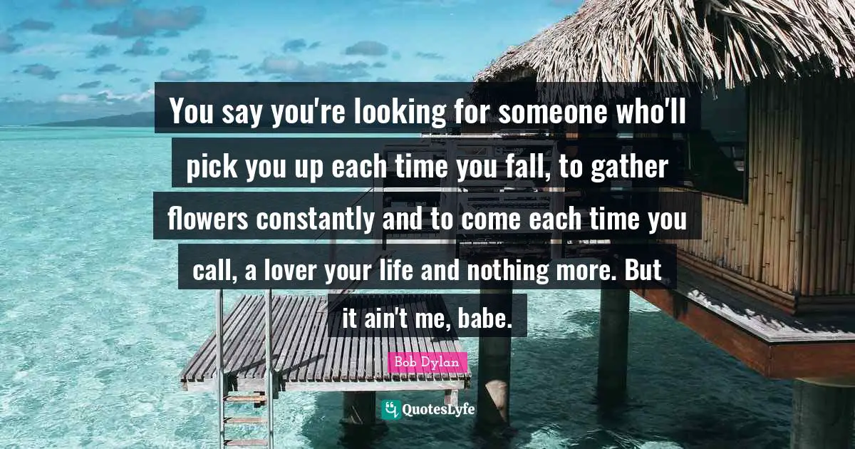 You say you're looking for someone who'll pick you up each time you fall, to gather flowers constantly and to come each time you call, a lover your life and nothing more. But it ain't me, babe.