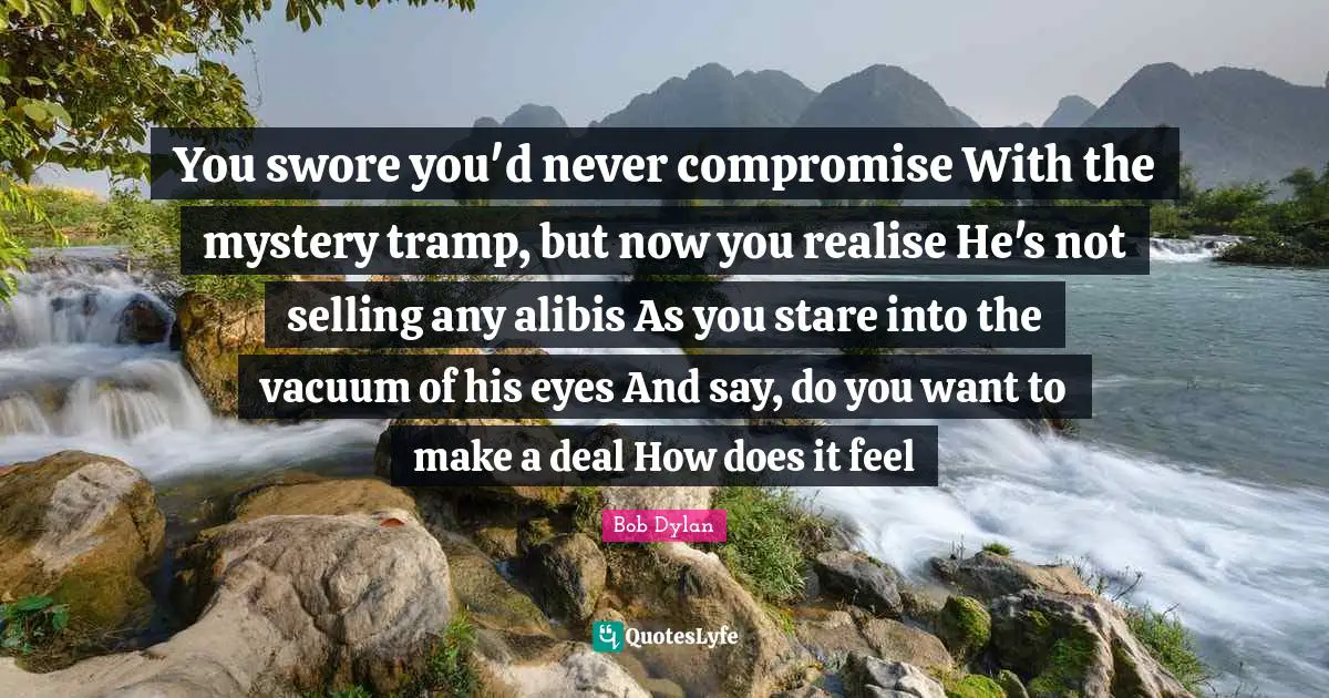 You swore you'd never compromise With the mystery tramp, but now you realise He's not selling any alibis As you stare into the vacuum of his eyes And say, do you want to make a deal How does it feel