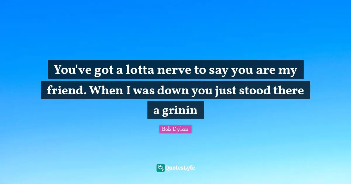 You've got a lotta nerve to say you are my friend. When I was down you just stood there a grinin