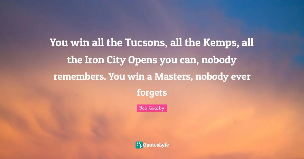 You win all the Tucsons, all the Kemps, all the Iron City Opens you can, nobody remembers. You win a Masters, nobody ever forgets