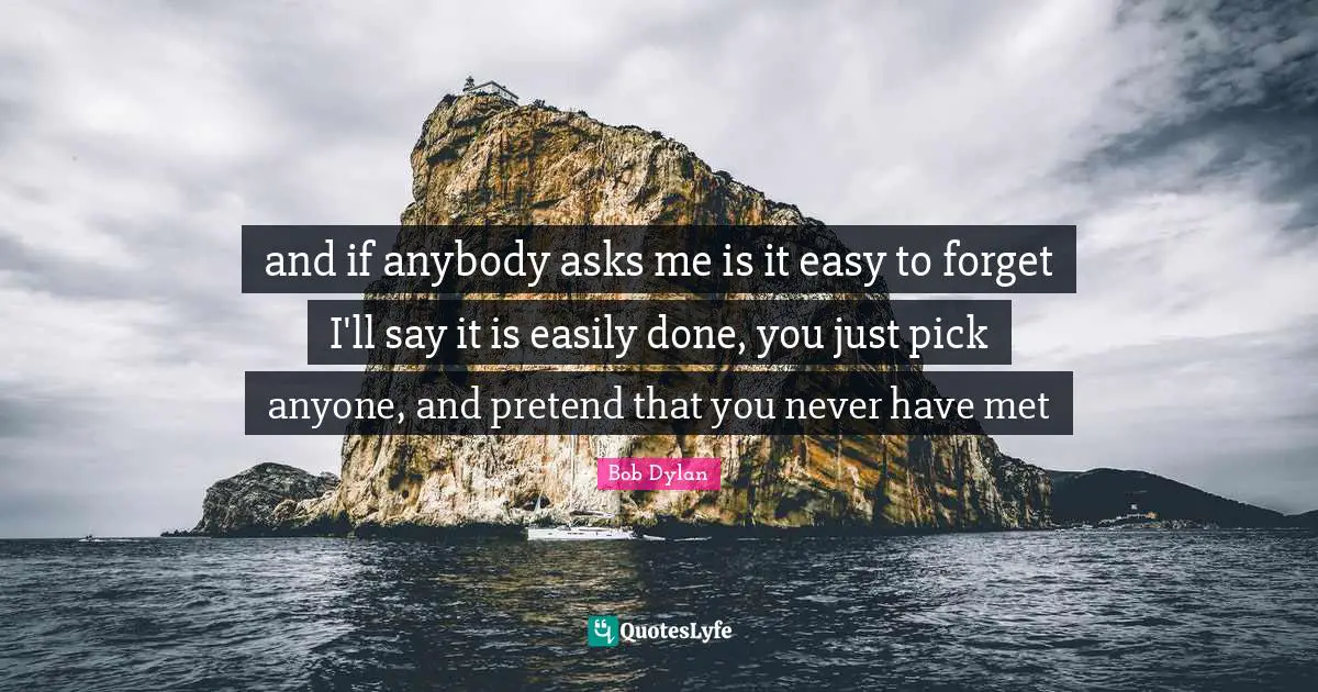 and if anybody asks me is it easy to forget I'll say it is easily done, you just pick anyone, and pretend that you never have met