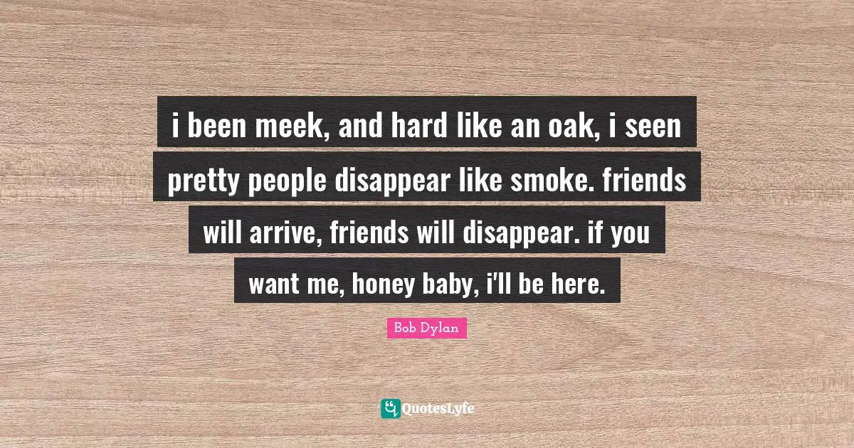 Meek Quotes: "i been meek, and hard like an oak, i seen pretty people disappear like smoke. friends will arrive, friends will disappear. if you want me, honey baby, i'll be here."