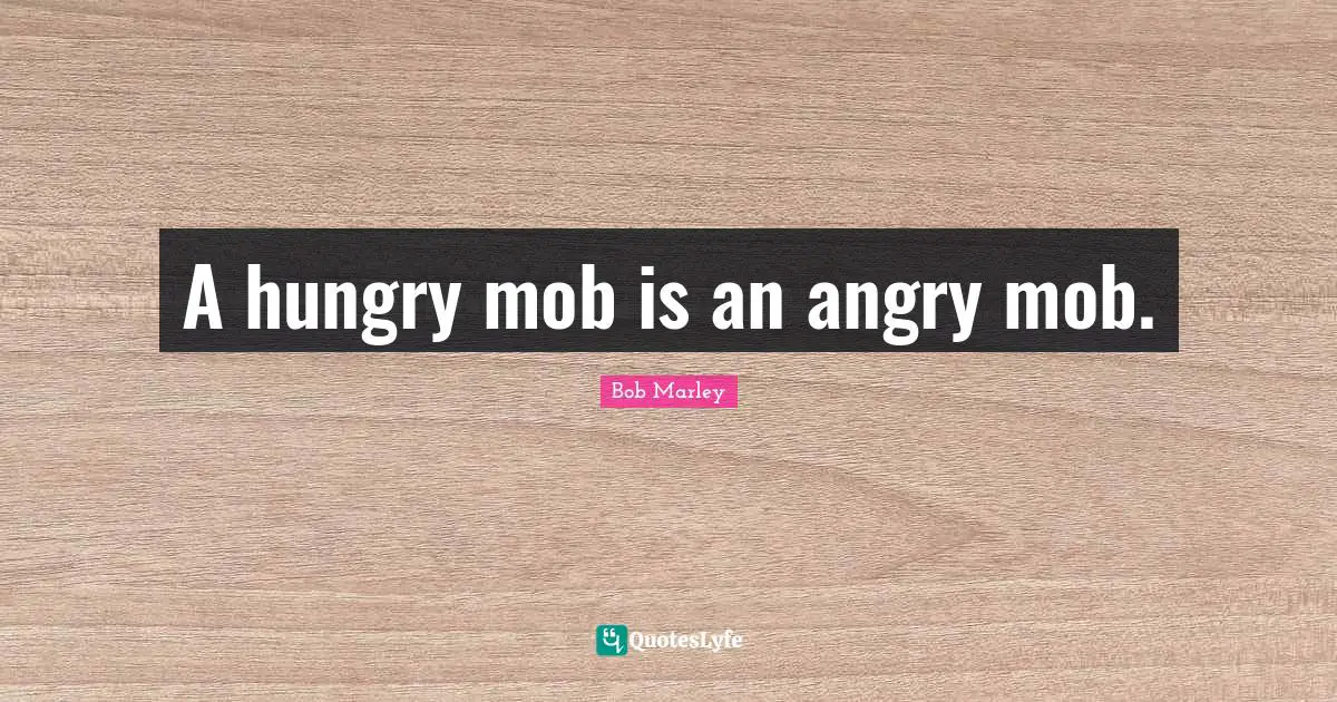 A hungry mob is an angry mob.