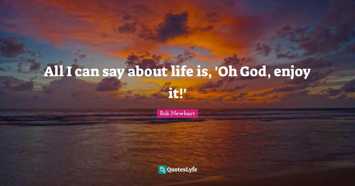 All I can say about life is, 'Oh God, enjoy it!'