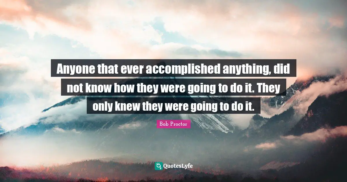 Anyone that ever accomplished anything, did not know how they were going to do it. They only knew they were going to do it.