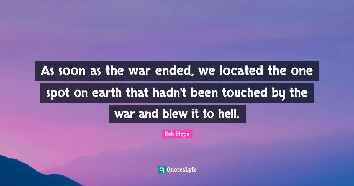 As soon as the war ended, we located the one spot on earth that hadn't been touched by the war and blew it to hell.