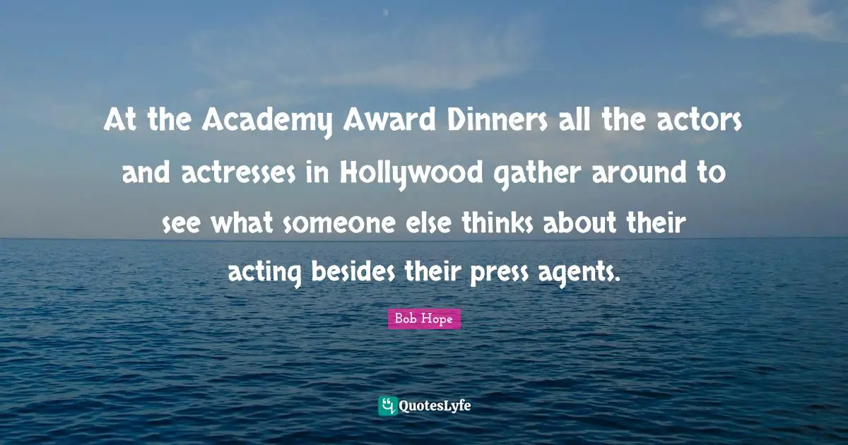 At the Academy Award Dinners all the actors and actresses in Hollywood gather around to see what someone else thinks about their acting besides their press agents.