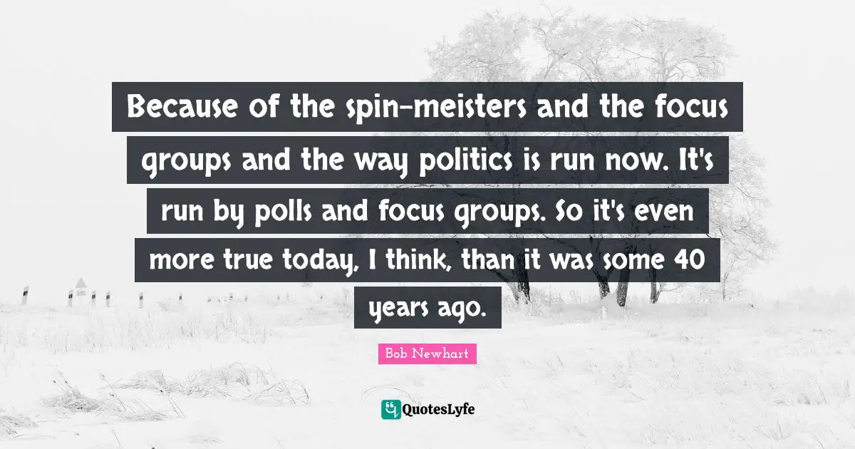 Because of the spin-meisters and the focus groups and the way politics is run now. It's run by polls and focus groups. So it's even more true today, I think, than it was some 40 years ago.