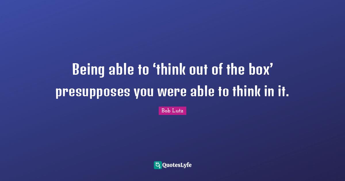 Being able to ‘think out of the box’ presupposes you were able to think in it.