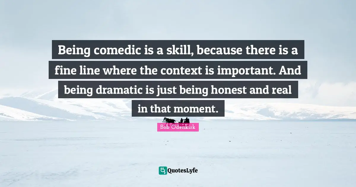 Being comedic is a skill, because there is a fine line where the context is important. And being dramatic is just being honest and real in that moment.