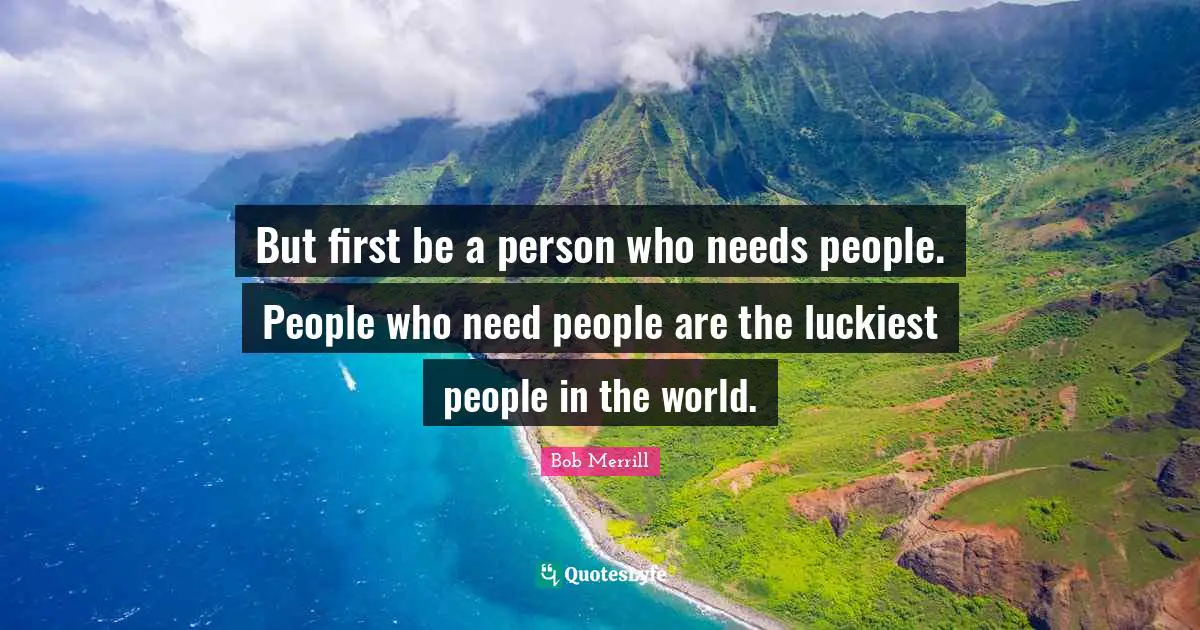 But first be a person who needs people. People who need people are the luckiest people in the world.