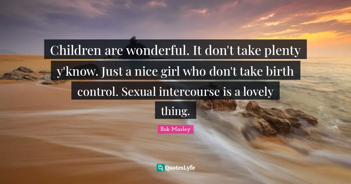 Children are wonderful. It don't take plenty y'know. Just a nice girl who don't take birth control. Sexual intercourse is a lovely thing.