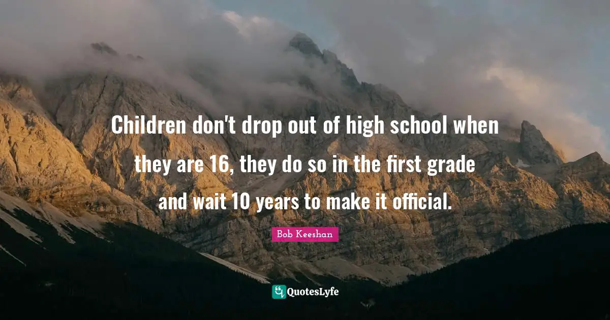 Children don't drop out of high school when they are 16, they do so in the first grade and wait 10 years to make it official.
