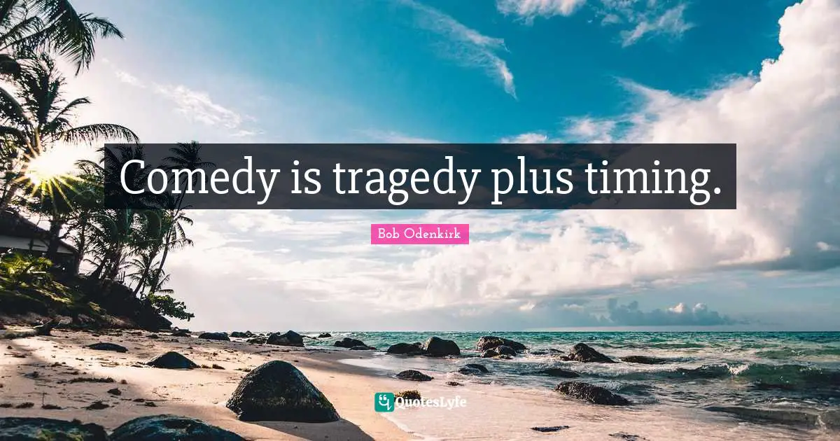 Comedy is tragedy plus timing.